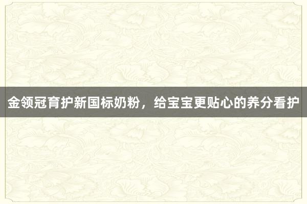 金领冠育护新国标奶粉，给宝宝更贴心的养分看护