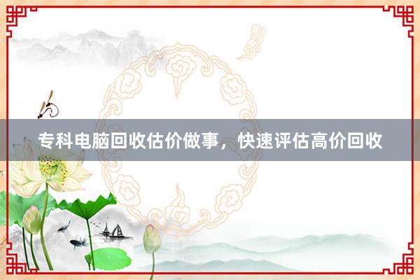 专科电脑回收估价做事，快速评估高价回收